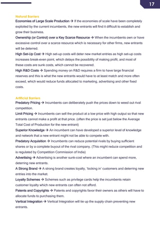 17
Natural Barriers
Economies of Large Scale Production  If the economies of scale have been completely
exploited by the current incumbents, the new entrants will find it difficult to establish and
grow their business.
Ownership (or Control) over a Key Scarce Resource  When the incumbents own or have
excessive control over a scarce resource which is necessary for other firms, new entrants
will be deterred.
High Set-Up Cost  High set-up costs will deter new market entries as high set-up costs
increases break-even point, which delays the possibility of making profit, and most of
these costs are sunk costs, which cannot be recovered.
High R&D Costs  Spending money on R&D requires a firm to have large financial
reserves and this is what the new entrants would have to at least match and more often
exceed, which would reduce funds allocated to marketing, advertising and other fixed
costs.
Artificial Barriers
Predatory Pricing  Incumbents can deliberately push the prices down to weed out rival
competition.
Limit Pricing  Incumbents can sell the product at a low price with high output so that new
entrants cannot make a profit at that price. (often the price is set just below the Average
Total Cost of Production for the new entrant)
Superior Knowledge  An incumbent can have developed a superior level of knowledge
and network that a new entrant might not be able to compete with.
Predatory Acquisition  Incumbents can reduce potential rivals by buying sufficient
shares or by a complete buyout of the rival company. (This might reduce competition and
is regulated by Competition Commission of India)
Advertising  Advertising is another sunk-cost where an incumbent can spend more,
deterring new entrants.
A Strong Brand  A strong brand creates loyalty, ‘locking in’ customers and deterring new
entries into the market.
Loyalty Schemes  Schemes such as privilege cards help the incumbents retain
customer loyalty which new entrants can often not afford.
Patents and Copyrights  Patents and copyrights favor their owners as others will have to
allocate funds to purchasing them.
Vertical Integration  Vertical Integration will tie up the supply chain preventing new
entrants.
 