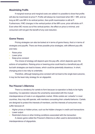23
Maximizing Profits
If marginal revenue and marginal costs are added it is possible to show that profits
will also be maximized at price P. Profits will always be maximized when MC = MR, and so
long as MC cuts MR in its vertical portion, then profit maximization is still at P.
Furthermore, if MC changes in the vertical portion of the MR curve, price still sticks at P.
Even when MC moves out of the vertical portion, the effect on price is minimal, and
consumers will not gain the benefit of any cost reduction.
Game Theory
Pricing strategies can also be looked at in terms of game theory; that is in terms of
strategies and payoffs. There are three possible price strategies, with different pay-offs
and risks:
 Raise price
 Lower price
 Keep price constant
The choice of strategy will depend upon the pay-offs, which depends upon the
actions of competitors. Raising price or lowering price could lead to a beneficial pay-off,
but both strategies can lead to losses, which could be potentially disastrous. In short,
changing price is too risky to undertake.
Therefore, although keeping price constant will not lead to the single best outcome,
it may be the least risky strategy for an oligopolist.
The Prisoner’s Dilemma
There is a tendency for cartels to form because co-operation is likely to be highly
rewarding. Co-operation reduces the uncertainty associated with the mutual
interdependence of rivals in an oligopolistic market. While cartels are ‘unlawful’ in most
countries, they may still operate, with members concealing their unlawful behavior. Cartels
are designed to protect the interests of members, and the interests of consumers may
suffer because of:
 Higher prices or hidden prices, such as the hidden charges in credit card transactions
 Lower output
 Restricted choice or other limiting conditions associated with the transaction
A classic game called the Prisoner's Dilemma is often used to demonstrate the
interdependence of oligopolists.
 