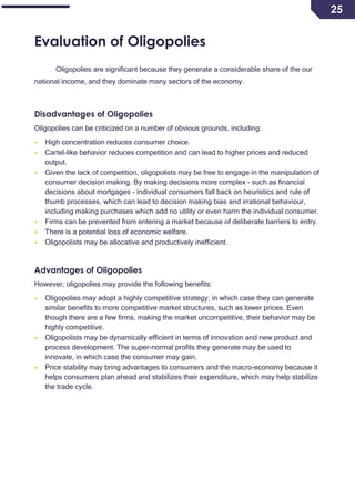 25
Evaluation of Oligopolies
Oligopolies are significant because they generate a considerable share of the our
national income, and they dominate many sectors of the economy.
Disadvantages of Oligopolies
Oligopolies can be criticized on a number of obvious grounds, including:
 High concentration reduces consumer choice.
 Cartel-like behavior reduces competition and can lead to higher prices and reduced
output.
 Given the lack of competition, oligopolists may be free to engage in the manipulation of
consumer decision making. By making decisions more complex - such as financial
decisions about mortgages - individual consumers fall back on heuristics and rule of
thumb processes, which can lead to decision making bias and irrational behaviour,
including making purchases which add no utility or even harm the individual consumer.
 Firms can be prevented from entering a market because of deliberate barriers to entry.
 There is a potential loss of economic welfare.
 Oligopolists may be allocative and productively inefficient.
Advantages of Oligopolies
However, oligopolies may provide the following benefits:
 Oligopolies may adopt a highly competitive strategy, in which case they can generate
similar benefits to more competitive market structures, such as lower prices. Even
though there are a few firms, making the market uncompetitive, their behavior may be
highly competitive.
 Oligopolists may be dynamically efficient in terms of innovation and new product and
process development. The super-normal profits they generate may be used to
innovate, in which case the consumer may gain.
 Price stability may bring advantages to consumers and the macro-economy because it
helps consumers plan ahead and stabilizes their expenditure, which may help stabilize
the trade cycle.
 