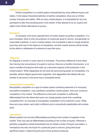 8
Perfect Competition
Perfect competition is a market system characterized by many different buyers and
sellers. In the classic theoretical definition of perfect competition, there are an infinite
number of buyers and sellers. With so many market players, it is impossible for any one
participant to alter the prevailing price in the market. If they attempt to do so, buyers and
sellers have infinite alternatives to pursue.
Monopoly
A monopoly is the exact opposite form of market system as perfect competition. In a
pure monopoly, there is only one producer of a particular good or service, and generally no
reasonable substitute. In such a market system, the monopolist is able to charge whatever
price they wish due to the absence of competition, but their overall revenue will be limited
by the ability or willingness of customers to pay their price.
Oligopoly
An oligopoly is similar in many ways to a monopoly. The primary difference is that rather
than having only one producer of a good or service, there are a handful of producers, or at
least a handful of producers that make up a dominant majority of the production in the
market system. While oligopolists do not have the same pricing power as monopolists, it is
possible, without diligent government regulation, that oligopolists will collude with one
another to set prices in the same way a monopolist would.
Monopolistic Competition
Monopolistic competition is a type of market system combining elements of a monopoly
and perfect competition. Like a perfectly competitive market system, there are numerous
competitors in the market. The difference is that each competitor is sufficiently
differentiated from the others that some can charge greater prices than a perfectly
competitive firm. An example of monopolistic competition is the market for music. While
there are many artists, each artist is different and is not perfectly substitutible with another
artist.
Monopsony
Market systems are not only differentiated according to the number of suppliers in the
market. They may also be differentiated according to the number of buyers. Whereas a
perfectly competitive market theoretically has an infinite number of buyers and sellers, a
monopsony has only one buyer for a particular good or service, giving that buyer
significant power in determining the price of the products produced.
 