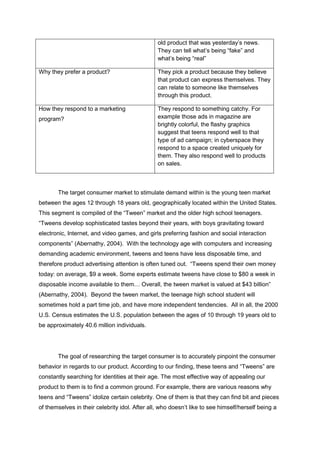 old product that was yesterday’s news.
They can tell what’s being “fake” and
what’s being “real”
Why they prefer a product? They pick a product because they believe
that product can express themselves. They
can relate to someone like themselves
through this product.
How they respond to a marketing
program?
They respond to something catchy. For
example those ads in magazine are
brightly colorful, the flashy graphics
suggest that teens respond well to that
type of ad campaign; in cyberspace they
respond to a space created uniquely for
them. They also respond well to products
on sales.
The target consumer market to stimulate demand within is the young teen market
between the ages 12 through 18 years old, geographically located within the United States.
This segment is compiled of the “Tween” market and the older high school teenagers.
“Tweens develop sophisticated tastes beyond their years, with boys gravitating toward
electronic, Internet, and video games, and girls preferring fashion and social interaction
components” (Abernathy, 2004). With the technology age with computers and increasing
demanding academic environment, tweens and teens have less disposable time, and
therefore product advertising attention is often tuned out. “Tweens spend their own money
today: on average, $9 a week. Some experts estimate tweens have close to $80 a week in
disposable income available to them… Overall, the tween market is valued at $43 billion”
(Abernathy, 2004). Beyond the tween market, the teenage high school student will
sometimes hold a part time job, and have more independent tendencies. All in all, the 2000
U.S. Census estimates the U.S. population between the ages of 10 through 19 years old to
be approximately 40.6 million individuals.
The goal of researching the target consumer is to accurately pinpoint the consumer
behavior in regards to our product. According to our finding, these teens and “Tweens” are
constantly searching for identities at their age. The most effective way of appealing our
product to them is to find a common ground. For example, there are various reasons why
teens and “Tweens” idolize certain celebrity. One of them is that they can find bit and pieces
of themselves in their celebrity idol. After all, who doesn’t like to see himself/herself being a
 
