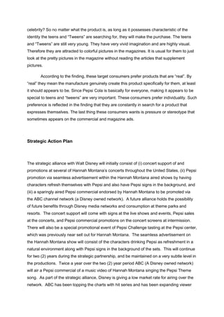celebrity? So no matter what the product is, as long as it possesses characteristic of the
identity the teens and “Tweens” are searching for, they will make the purchase. The teens
and “Tweens” are still very young. They have very vivid imagination and are highly visual.
Therefore they are attracted to colorful pictures in the magazines. It is usual for them to just
look at the pretty pictures in the magazine without reading the articles that supplement
pictures.
According to the finding, these target consumers prefer products that are “real”. By
“real” they mean the manufacture genuinely create this product specifically for them, at least
it should appears to be. Since Pepsi Cola is basically for everyone, making it appears to be
special to teens and “tweens” are very important. These consumers prefer individuality. Such
preference is reflected in the finding that they are constantly in search for a product that
expresses themselves. The last thing these consumers wants is pressure or stereotype that
sometimes appears on the commercial and magazine ads.
Strategic Action Plan
The strategic alliance with Walt Disney will initially consist of (i) concert support of and
promotions at several of Hannah Montana’s concerts throughout the United States, (ii) Pepsi
promotion via seamless advertisement within the Hannah Montana aired shows by having
characters refresh themselves with Pepsi and also have Pepsi signs in the background, and
(iii) a sparingly aired Pepsi commercial endorsed by Hannah Montana to be promoted via
the ABC channel network (a Disney owned network). A future alliance holds the possibility
of future benefits through Disney media networks and consumption at theme parks and
resorts. The concert support will come with signs at the live shows and events, Pepsi sales
at the concerts, and Pepsi commercial promotions on the concert screens at intermission.
There will also be a special promotional event of Pepsi Challenge tasting at the Pepsi center,
which was previously near sell out for Hannah Montana. The seamless advertisement on
the Hannah Montana show will consist of the characters drinking Pepsi as refreshment in a
natural environment along with Pepsi signs in the background of the sets. This will continue
for two (2) years during the strategic partnership, and be maintained on a very subtle level in
the productions. Twice a year over the two (2) year period ABC (A Disney owned network)
will air a Pepsi commercial of a music video of Hannah Montana singing the Pepsi Theme
song. As part of the strategic alliance, Disney is giving a low market rate for airing over the
network. ABC has been topping the charts with hit series and has been expanding viewer
 