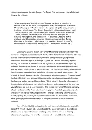 base considerably over the past decade. The Denver Post summarized the market impact
this pop idol holds as:
“When an episode of "Hannah Montana" followed the debut of "High School
Musical 2" this fall, the movie sequel got all the buzz, but the episode of "Hannah
Montana" averaged 10.7 million viewers - the highest ratings for a regular series in
the history of basic cable. The Disney Channel's 90 million subscribers can watch
"Hannah Montana" daily, sometimes as often as seven times a day. An average
2.2 million viewers see each episode. The show also airs weekly on ABC's
Saturday morning block, and is licensed in 177 countries. Of course "HM" is
available around the clock as streaming video on computers and on iTunes.
Compared to the ratings of all shows on U.S. television, "Hannah Montana" is
second only to "American Idol" among kids 6-11 and tweens” (Ostrow, 2007).
Utilizing Walt Disney’s ‘tween’ star Hannah Montana for endorsement will provide
awareness and positive associations with the Pepsi brand of carbonated soft drink. This pop
star idle will build significant brand equity within the demographics of young females
between the applicable ages of 12 through 15 years old. This will predictably improve
vending machine sales at middle schools and high schools, as well as sales at grocery
stores for their respective homes. It will also build repertoire with the respective mothers
who also attend the concerts and watch the shows. The mothers of the daughters are in fact
the ultimate purchasers (and also partially the ultimate consumers in some cases) of the
product, while their daughters are the influencers and ultimate consumers. The daughters of
families will typically have a greater influence over the parents as purchasers in American
families more so than comparable aged boys. This is primarily due to the value system of
the parents to typically spend more attention and money on the daughters of the family, as
young females are seen to need more care. This depicts why Hannah Montana is a highly
effective endorsement for Pepsi within this demographic. This strategic relationship with
Walt Disney will provide the future potential for a stronger partnership with Walt Disney,
thereby opening the possibility of Pepsi consumption within the theme parks and resorts,
while opening a powerful media network to younger audiences for future promotion
channels.
Kanye West will build brand equity in the male teen market between the applicable
ages of 14 through 18 years old. A male target of the upper teen years is deemed more
effective, due to males in their teens practicing habits of independence and having
allowances for spending. His aired TV commercial will be on ABC similar to Hannah
 
