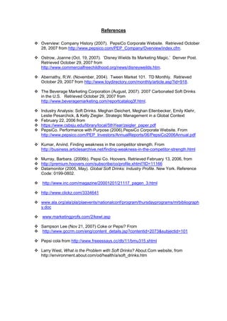 References
 Overview: Company History (2007). PepsiCo Corporate Website. Retrieved October
28, 2007 from http://www.pepsico.com/PEP_Company/Overview/index.cfm.
 Ostrow, Joanne (Oct. 19, 2007). ‘Disney Wields Its Marketing Magic.’ Denver Post.
Retrieved October 29, 2007 from
http://www.commercialfreechildhood.org/news/disneyweilds.htm.
 Abernathy, R.W. (November, 2004). Tween Market 101. TD Monthly. Retrieved
October 29, 2007 from http://www.toydirectory.com/monthly/article.asp?id=918.
 The Beverage Marketing Corporation (August, 2007). 2007 Carbonated Soft Drinks
in the U.S. Retrieved October 29, 2007 from
http://www.beveragemarketing.com/reportcatalog3f.html.
 Industry Analysis: Soft Drinks. Meghan Deichert, Meghan Ellenbecker, Emily Klehr,
Leslie Pesarchick, & Kelly Ziegler. Strategic Management in a Global Context
 February 22, 2006 from
 https://www.csbsju.edu/library/local/5thYear/zeigler_paper.pdf
 PepsiCo. Performance with Purpose (2006).PepsiCo Corporate Website. From
http://www.pepsico.com/PEP_Investors/AnnualReports/06/PepsiCo2006Annual.pdf
 Kumar, Arvind. Finding weakness in the competitor strength. From
http://business.articlesarchive.net/finding-weakness-in-the-competitor-strength.html
 Murray, Barbara. (2006b). Pepsi Co. Hoovers. Retrieved February 13, 2006, from
 http://premium.hoovers.com/subscribe/co/profile.xhtml?ID=11166
 Datamonitor (2005, May). Global Soft Drinks: Industry Profile. New York. Reference
Code: 0199-0802.
 http://www.inc.com/magazine/20001201/21117_pagen_3.html
 http://www.clickz.com/3334641
 www.ala.org/ala/pla/plaevents/nationalconf/program/thursdayprograms/mrbibliograph
y.doc
 www.marketingprofs.com/2/kewl.asp
 Sampson Lee (Nov 21, 2007) Coke or Pepsi? From
 http://www.gccrm.com/eng/content_details.jsp?contentid=2073&subjectid=101
 Pepsi cola from http://www.freeessays.cc/db/11/bmu315.shtml
 Larry West, What is the Problem with Soft Drinks? About.Com website, from
http://environment.about.com/od/health/a/soft_drinks.htm
 