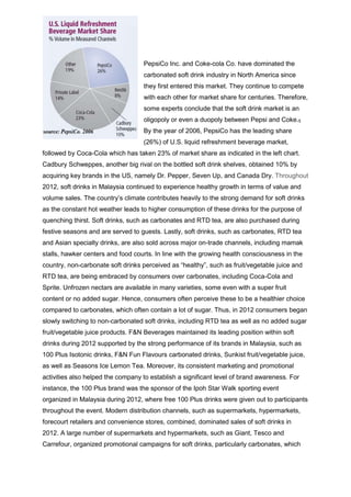 PepsiCo Inc. and Coke-cola Co. have dominated the
carbonated soft drink industry in North America since
they first entered this market. They continue to compete
with each other for market share for centuries. Therefore,
some experts conclude that the soft drink market is an
oligopoly or even a duopoly between Pepsi and Coke.5
By the year of 2006, PepsiCo has the leading share
(26%) of U.S. liquid refreshment beverage market,
followed by Coca-Cola which has taken 23% of market share as indicated in the left chart.
Cadbury Schweppes, another big rival on the bottled soft drink shelves, obtained 10% by
acquiring key brands in the US, namely Dr. Pepper, Seven Up, and Canada Dry. Throughout
2012, soft drinks in Malaysia continued to experience healthy growth in terms of value and
volume sales. The country’s climate contributes heavily to the strong demand for soft drinks
as the constant hot weather leads to higher consumption of these drinks for the purpose of
quenching thirst. Soft drinks, such as carbonates and RTD tea, are also purchased during
festive seasons and are served to guests. Lastly, soft drinks, such as carbonates, RTD tea
and Asian specialty drinks, are also sold across major on-trade channels, including mamak
stalls, hawker centers and food courts. In line with the growing health consciousness in the
country, non-carbonate soft drinks perceived as “healthy”, such as fruit/vegetable juice and
RTD tea, are being embraced by consumers over carbonates, including Coca-Cola and
Sprite. Unfrozen nectars are available in many varieties, some even with a super fruit
content or no added sugar. Hence, consumers often perceive these to be a healthier choice
compared to carbonates, which often contain a lot of sugar. Thus, in 2012 consumers began
slowly switching to non-carbonated soft drinks, including RTD tea as well as no added sugar
fruit/vegetable juice products. F&N Beverages maintained its leading position within soft
drinks during 2012 supported by the strong performance of its brands in Malaysia, such as
100 Plus Isotonic drinks, F&N Fun Flavours carbonated drinks, Sunkist fruit/vegetable juice,
as well as Seasons Ice Lemon Tea. Moreover, its consistent marketing and promotional
activities also helped the company to establish a significant level of brand awareness. For
instance, the 100 Plus brand was the sponsor of the Ipoh Star Walk sporting event
organized in Malaysia during 2012, where free 100 Plus drinks were given out to participants
throughout the event. Modern distribution channels, such as supermarkets, hypermarkets,
forecourt retailers and convenience stores, combined, dominated sales of soft drinks in
2012. A large number of supermarkets and hypermarkets, such as Giant, Tesco and
Carrefour, organized promotional campaigns for soft drinks, particularly carbonates, which
 