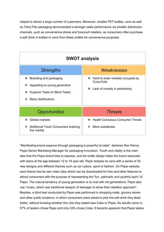 helped to attract a large number of customers. Moreover, smaller PET bottles, cans as well
as Tetra Pak packaging demonstrated a stronger sales performance via smaller distribution
channels, such as convenience stores and forecourt retailers, as consumers often purchase
a soft drink in bottles or cans from these outlets for convenience purposes.
SWOT analysis
Strengths Weaknesses
 Branding and packaging
 Appealing to young generation
 Superior Taste (in Blind Tests)
 Many distributions
 Hard to enter markets occupied by
Coca-Cola
 Lack of novelty in advertising
Opportunities Threats
 Global markets
 Additional Youth Consumers entering
the market
 Health Conscious Consumer Trends
 More substitutes
“Manifesting brand essence through packaging is powerful at retail,” declares Ron Pence,
Pepsi Senior Marketing Manager for packaging innovation. Youth and vitality is the main
idea that the Pepsi brand tries to express, and the bottle design helps the brand associate
with teens at the age between 12 to 18 year old. Pepsi restyles its cans with a series of 35
new designs and different themes such as car culture, sport or fashion. On Pepsi website,
each theme has its own video clips which can be downloaded for free and other features to
attract consumers with the purpose of representing the “fun, optimistic and youthful spirit “of
Pepsi. The natural tendency of young generation is to rival with old generations. Pepsi also
use “music, which was traditional weapon of teenager to show their rebellion approach”.
Besides, a blind test conducted by Pepsi was performed in shopping malls, grocery stores
and other public locations, in which consumers were asked to pick the soft drink they liked
better, without knowing whether the cola they tasted was Coke or Pepsi. As results came in,
57% of testers chose Pepsi and only 43% chose Coke. It became apparent that Pepsi tastes
 