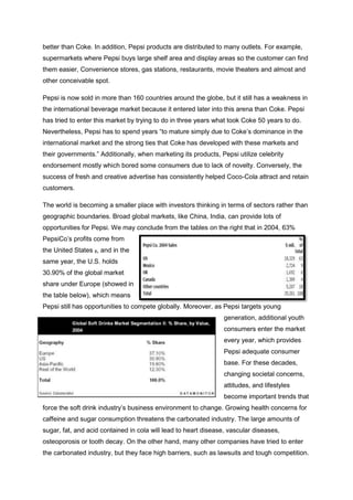 better than Coke. In addition, Pepsi products are distributed to many outlets. For example,
supermarkets where Pepsi buys large shelf area and display areas so the customer can find
them easier, Convenience stores, gas stations, restaurants, movie theaters and almost and
other conceivable spot.
Pepsi is now sold in more than 160 countries around the globe, but it still has a weakness in
the international beverage market because it entered later into this arena than Coke. Pepsi
has tried to enter this market by trying to do in three years what took Coke 50 years to do.
Nevertheless, Pepsi has to spend years “to mature simply due to Coke’s dominance in the
international market and the strong ties that Coke has developed with these markets and
their governments.” Additionally, when marketing its products, Pepsi utilize celebrity
endorsement mostly which bored some consumers due to lack of novelty. Conversely, the
success of fresh and creative advertise has consistently helped Coco-Cola attract and retain
customers.
The world is becoming a smaller place with investors thinking in terms of sectors rather than
geographic boundaries. Broad global markets, like China, India, can provide lots of
opportunities for Pepsi. We may conclude from the tables on the right that in 2004, 63%
PepsiCo’s profits come from
the United States 8, and in the
same year, the U.S. holds
30.90% of the global market
share under Europe (showed in
the table below), which means
Pepsi still has opportunities to compete globally. Moreover, as Pepsi targets young
generation, additional youth
consumers enter the market
every year, which provides
Pepsi adequate consumer
base. For these decades,
changing societal concerns,
attitudes, and lifestyles
become important trends that
force the soft drink industry’s business environment to change. Growing health concerns for
caffeine and sugar consumption threatens the carbonated industry. The large amounts of
sugar, fat, and acid contained in cola will lead to heart disease, vascular diseases,
osteoporosis or tooth decay. On the other hand, many other companies have tried to enter
the carbonated industry, but they face high barriers, such as lawsuits and tough competition.
 