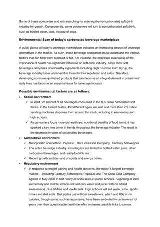 Some of these companies end with searching for entering the noncarbonated soft drink
industry for growth. Consequently, some consumers will turn to noncarbonated soft drink,
such as bottled water, teas, instead of soda.
Environmental Scan of today's carbonated beverage marketplace
A quick glance at today’s beverage marketplace indicates an increasing amount of beverage
alternatives in the market. As such, these beverage companies must understand the various
factors that can help them succeed or fail. For instance, the increased awareness of the
importance of health has significant influence on soft drink industry. Since most soft
beverages comprises of unhealthy ingredients including High Fructose Corn Syrup, the
beverage industry faces an incredible threat to their reputation and sales. Therefore,
developing consumer-preferred products that can become an integral element in consumers’
daily lives has become an essential issue for beverage industry.
Possible environmental factors are as follows:
 Social environment
 In 2004, 28 percent of all beverages consumed in the U.S. were carbonated soft
drinks. In the United States, 450 different types are sold and more than 2.5 million
vending machines dispense them around the clock, including in elementary and
high schools.
 As consumers focus more on health and nutritional benefits of food items, it has
sparked a key new driver in trends throughout the beverage industry. The result is
the decrease in sales of carbonated beverages.
 Competitive environment
 Monopolistic competition: PepsiCo., The Coca-Cola Company, Cadbury Schweppes
 The entire beverage industry, including but not limited to bottled water, juice, other
carbonated beverages, and ready-to-drink tea.
 Recent growth and demand of sports and energy drinks.
 Regulatory environment
 In response to weight gaining and health concerns, the nation’s largest beverage
makers -- including Cadbury Schweppes, PepsiCo. and The Coca-Cola Company--
agreed in May 2006 to halt nearly all soda sales in public schools. Beginning in 2009,
elementary and middle schools will sell only water and juice (with no added
sweeteners), plus fat-free and low-fat milk. High schools will sell water, juice, sports
drinks and diet soda. Diet sodas use artificial sweeteners, which add little or no
calories, though some, such as aspartame, have been embroiled in controversy for
years over their questionable health benefits and even possible links to cancer.
 