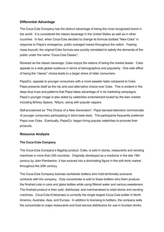 Differential Advantage
The Coca-Cola Company has the distinct advantage of being the most recognized brand in
the world. It is considered the classic beverage in the United States as well as in other
countries. In fact, when Coca-Cola decided to change its formula dubbed “New Coke” in
response to Pepsi’s emergence, public outraged roared throughout the nation. Fearing
mass boycott, the original Coke formula was quickly reinstated to satisfy the demands of the
public under the name “Coca-Cola Classic”.
Revered as the classic beverage, Coke enjoys the stature of being the market leader. Coke
appeals to a wide global audience in terms of demographics and popularity. One side effect
of being the “classic” choice leads to a larger share of older consumers.
PepsiCo. appeals to younger consumers with a more sweeter taste compared to Coke.
Pepsi presents itself as the hip and cool alternative choice over Coke. This is evident in the
deep blue hues and patterns that Pepsi takes advantage of in its marketing campaigns.
Pepsi’s younger image is also aided by celebrities endorsement touted by the teen market
including Britney Spears, ‘NSync, along with popular rappers.
Self-proclaimed as “The Choice of a New Generation”, Pepsi devised television commercials
of younger consumers participating in blind taste tests. The participants frequently preferred
Pepsi over Coke. Eventually, PepsiCo. began hiring popular celebrities to promote their
products.
Resource Analysis
The Coca-Cola Company
The Coca-Cola Company’s flagship product, Coke, is sold in stores, restaurants and vending
machines in more than 200 countries. Originally developed as a medicine in the late 19th
century by John Pemberton, it has evolved into a dominating figure in the soft drink market
throughout the 20th century.
The Coca-Cola Company licenses worldwide bottlers who hold territorially exclusive
contracts with the company. Cola concentrate is sold to these bottlers who them produce
the finished cola in cans and glass bottles while using filtered water and various sweeteners.
The finished product is then sold, distributed, and merchandised to retail stores and vending
machines. Coca-Cola Enterprises is currently the single largest Coca-Cola bottler in North
America, Australia, Asia, and Europe. In addition to licensing to bottlers, the company sells
the concentrate to major restaurants and food service distributors for use in fountain drinks.
 
