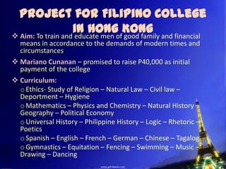 Project for Filipino College
                   in Hong Kong and financial
 Aim: To train and educate men of good family
  means in accordance to the demands of modern times and
  circumstances
 Mariano Cunanan – promised to raise P40,000 as initial
  payment of the college
 Curriculum:
  o Ethics- Study of Religion – Natural Law – Civil law –
  Deportment – Hygiene
  o Mathematics – Physics and Chemistry – Natural History –
  Geography – Political Economy
  o Universal History – Philippine History – Logic – Rhetoric –
  Poetics
  o Spanish – English – French – German – Chinese – Tagalog
  o Gymnastics – Equitation – Fencing – Swimming – Music –
  Drawing – Dancing
 