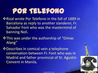 Por Telefono
Rizal wrote Por Telefono in the fall of 1889 in
 Barcelona as reply to another slanderer, Fr.
 Salvador Font who was the mastermind of
 banning Noli.
This was under the authorship of “Dimas
 Alang”
Describes in comical vein a telephone
 conversation between Fr. Font who was in
 Madrid and father provincial of St. Agustin
 Convent in Manila.
 