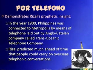 Por Telefono
Demonstrates Rizal’s prophetic insight:
  o In the year 1900, Philippines was
    connected to Metropolis by means of
    telephone laid out by Anglo-Catalan
    company called Trans-Oceanic
    Telephone Company.
  o Rizal predicted much ahead of time
    that people could carry on overseas
    telephonic conversations.
 