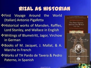 RIZAL AS HISTORIAN
First Voyage Around the World
 (Italian) Antonio Pigafetta
Historical works of Marsden, Raffles,
 Lord Stanley, and Wallace in English
Writings of Blumetritt, Jagor, Virchow
 in German
Books of M. Jacquet, J. Mallat, & A.
 Marche in French
Works of TH Pardo de Tavera & Pedro
 Paterno, in Spanish
 