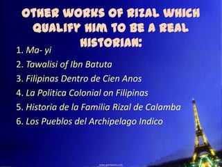 Other works of Rizal which
  Qualify him to be a Real
         Historian:
1. Ma- yi
2. Tawalisi of Ibn Batuta
3. Filipinas Dentro de Cien Anos
4. La Politica Colonial on Filipinas
5. Historia de la Familia Rizal de Calamba
6. Los Pueblos del Archipelago Indico
 
