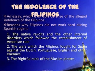The Indolence of the
               Filipinos
An essay, which is an able defense of the alleged
indolence of the Filipinos.
Reasons why Filipinos did not work hard during
Spanish regime :
  1. The native revolts and the other internal
  disorders which followed the establishment of
  American rule
  2. The wars which the Filipinos fought for Spain
  against the Dutch, Portuguese, English and other
  enemies
  3. The frightful raids of the Muslim pirates
 