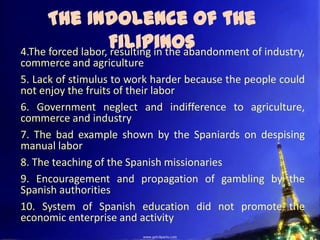 The Indolence of the
                    Filipinos
4.The forced labor, resulting in the abandonment of industry,
commerce and agriculture
5. Lack of stimulus to work harder because the people could
not enjoy the fruits of their labor
6. Government neglect and indifference to agriculture,
commerce and industry
7. The bad example shown by the Spaniards on despising
manual labor
8. The teaching of the Spanish missionaries
9. Encouragement and propagation of gambling by the
Spanish authorities
10. System of Spanish education did not promote the
economic enterprise and activity
 