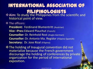 International Association of
         Filipinologists
Aim: To study the Philippines from the scientific and
 historical point of view.
 The officers:
  President: Ferdinand Blumentritt (Austrian)
  Vice –Pres: Edward Plauchut (French)
  Counsellor: Dr. Reinhold Rost (Anglo-German)
  Counsellor: Dr. Antonio Ma. Regidor (Filipino-Spanish)
  Secretary: Dr. Jose Rizal (Filipino)
The holding of Inaugural convention did not
 materialize because the French government
 discourage the holding of conferences by private
 organization for the period of international
 exposition.
 