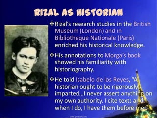 RIZAL AS HISTORIAN
   Rizal’s research studies in the British
    Museum (London) and in
    Bibliotheque Nationale (Paris)
    enriched his historical knowledge.
   His annotations to Morga’s book
    showed his familiarity with
    historiography.
   He told Isabelo de los Reyes, “A
    historian ought to be rigorously
    imparted…I never assert anything on
    my own authority. I cite texts and
    when I do, I have them before me.”
 