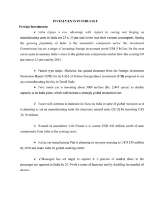 INVESTMENTS IN INDUSTRY
Foreign Investments:
            India enjoys a cost advantage with respect to casting and forging as
manufacturing costs in India are 25 to 30 per cent lower than their western counterparts. Seeing
the growing popularity of India in the automotive component sector, the Investment
Commission has set a target of attracting foreign investment worth US$ 5 billion for the next
seven years to increase India‟s share in the global auto components market from the existing 0.9
per cent to 2.5 per cent by 2015.


            French type major, Michelin, has gained clearance from the Foreign Investment
Promotion Board (FIPB) for its US$2.26 billion foreign direct investment (FDI) proposal to set
up a manufacturing facility in Tamil Nadu.
            Ford motor car is investing about 500$ million (Rs. 2,445 crores) to double
capacity at its India plant, which will become a strategic global production hub.


            Bosch will continue to maintain its focus in India in spite of global recession as it
is planning to set up manufacturing units for electronic control units (ECU) by investing US$
26.76 million.


            Renault in association with Nissan is to source USD 440 million worth of auto
components from India in the coming years.


            Italian car manufacturer Fiat is planning to increase sourcing to USD 330 million
by 2010 and make India its global sourcing center.


            Volkswagen has set target to capture 8-10 percent of market share in the
passenger car segment in India by 2014with a series of launches and by doubling the number of
dealers.
 
