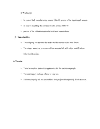2. Weakness:


             In case of shell manufacturing around 50 to 60 percent of the input (steel) wasted.

             In case of moulding the company wastes around 30 to 40

             percent of the rubber compound which is an imported one.

 2. Opportunities:

             The company can become the World Market Leader in the near future.

             The rubber waste can be converted into a motor belt with slight modifications

              inthe mould design.


4. Threats:


             There is very less promotion opportunity for the operations people.

             The starting pay package offered is very low.

             Still the company has not entered into new projects to expand by diversification.
 