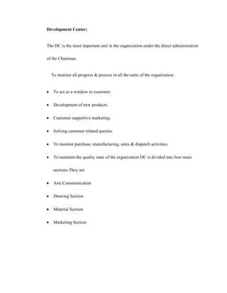 Development Center:


The DC is the most important unit in the organization under the direct administration

of the Chairman.


  To monitor all progress & process in all the units of the organization


   To act as a window to customer.

   Development of new products.

   Customer supportive marketing

   Solving customer related queries.

   To monitor purchase, manufacturing, sales & dispatch activities.

   To maintain the quality state of the organization DC is divided into four main

   sections.They are

   Arai Communication

   Drawing Section

   Material Section

   Marketing Section
 