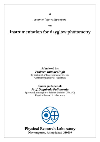 A
summer internship report
on
Instrumentation for dayglow photometry
Submitted by:
Praveen Kumar Singh
Department of Environmental Science
Central University of Rajasthan
Under guidance of:
Prof. Duggirala Pallamraju
Space and Atmospheric Science Division (SPA-SC),
Physical Research Laboratory
Physical Research Laboratory
Navrangpura, Ahmedabad-380009
 