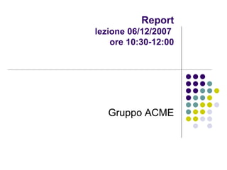 Report lezione 06/12/2007  ore 10:30-12:00 Gruppo ACME 