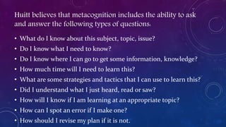 Huitt believes that metacognition includes the ability to ask
and answer the following types of questions:
• What do I know about this subject, topic, issue?
• Do I know what I need to know?
• Do I know where I can go to get some information, knowledge?
• How much time will I need to learn this?
• What are some strategies and tactics that I can use to learn this?
• Did I understand what I just heard, read or saw?
• How will I know if I am learning at an appropriate topic?
• How can I spot an error if I make one?
• How should I revise my plan if it is not.
 