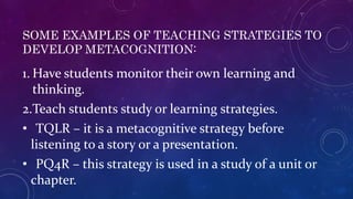 SOME EXAMPLES OF TEACHING STRATEGIES TO
DEVELOP METACOGNITION:
1. Have students monitor their own learning and
thinking.
2.Teach students study or learning strategies.
• TQLR – it is a metacognitive strategy before
listening to a story or a presentation.
• PQ4R – this strategy is used in a study of a unit or
chapter.
 