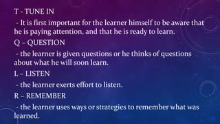 T - TUNE IN
- It is first important for the learner himself to be aware that
he is paying attention, and that he is ready to learn.
Q – QUESTION
- the learner is given questions or he thinks of questions
about what he will soon learn.
L – LISTEN
- the learner exerts effort to listen.
R – REMEMBER
- the learner uses ways or strategies to remember what was
learned.
 