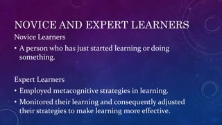 NOVICE AND EXPERT LEARNERS
Novice Learners
• A person who has just started learning or doing
something.
Expert Learners
• Employed metacognitive strategies in learning.
• Monitored their learning and consequently adjusted
their strategies to make learning more effective.
 