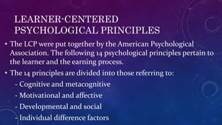 LEARNER-CENTERED
PSYCHOLOGICAL PRINCIPLES
• The LCP were put together by the American Psychological
Association. The following 14 psychological principles pertain to
the learner and the earning process.
• The 14 principles are divided into those referring to:
- Cognitive and metacognitive
- Motivational and affective
- Developmental and social
- Individual difference factors
 