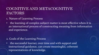 COGNITIVE AND METACOGNITIVE
FACTORS
1. Nature of Learning Process
• the learning of complex subject matter is most effective when it is
an international process of constructing meaning from information
and experience.
2. Goals of the Learning Process
• the successful learner, over time and with support and
instructional guidance, can create meaningful, coherent
representations of knowledge.
 