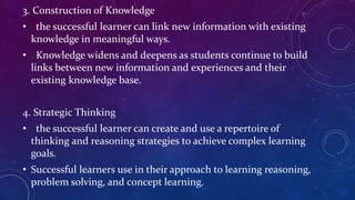 3. Construction of Knowledge
• the successful learner can link new information with existing
knowledge in meaningful ways.
• Knowledge widens and deepens as students continue to build
links between new information and experiences and their
existing knowledge base.
4. Strategic Thinking
• the successful learner can create and use a repertoire of
thinking and reasoning strategies to achieve complex learning
goals.
• Successful learners use in their approach to learning reasoning,
problem solving, and concept learning.
 