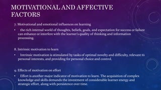 MOTIVATIONAL AND AFFECTIVE
FACTORS
7. Motivational and emotional influences on learning
• the rich internal world of thoughts, beliefs, goals, and expectation for success or failure
can enhance or interfere with the learner’s quality of thinking and information
processing.
8. Intrinsic motivation to learn
• Intrinsic motivation is stimulated by tasks of optimal novelty and difficulty, relevant to
personal interests, and providing for personal choice and control.
9. Effects of motivation on effort
• Effort is another major indicator of motivation to learn. The acquisition of complex
knowledge and skills demands the investment of considerable learner energy and
strategic effort, along with persistence over time.
 