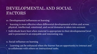 DEVELOPMENTAL AND SOCIAL
FACTORS
10. Developmental influences on learning
• learning is most effective when differential developmental within and across
physical, intellectual, emotional, and social domains is taken into account.
• Individuals learn best when material is appropriate to their developmental level
and is presented in an enjoyable and interesting way.
11. Social influence on learning
• Learning can be enhanced when the learner has an opportunity to interact and
to collaborate with others on instructional tasks.
 