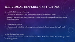 INDIVIDUAL DIFFERENCES FACTORS
12. Individual differences in learning
• Individuals are born with and develop their own capabilities and talents.
• Educators need to help students examine their learning preferences and expand or modify
them, if necessary.
13. Learning and diversity
• the same basic principles of learning, motivation, and effective instruction apply to all
learners.
14. Standards and assessment
• Assessment provides important information to both the learner and teacher at all stages of the
learning process.
 