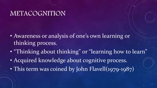 METACOGNITION
• Awareness or analysis of one’s own learning or
thinking process.
• “Thinking about thinking” or “learning how to learn”
• Acquired knowledge about cognitive process.
• This term was coined by John Flavell(1979-1987)
 