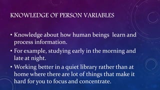 KNOWLEDGE OF PERSON VARIABLES
• Knowledge about how human beings learn and
process information.
• For example, studying early in the morning and
late at night.
• Working better in a quiet library rather than at
home where there are lot of things that make it
hard for you to focus and concentrate.
 