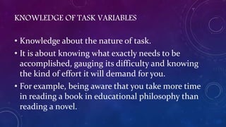 KNOWLEDGE OF TASK VARIABLES
• Knowledge about the nature of task.
• It is about knowing what exactly needs to be
accomplished, gauging its difficulty and knowing
the kind of effort it will demand for you.
• For example, being aware that you take more time
in reading a book in educational philosophy than
reading a novel.
 