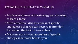 KNOWLEDGE OF STRATEGY VARIABLES
• Involves awareness of the strategy you are using
to learn a topic.
• Meta-attention is the awareness of specific
strategies so that you can keep your attention
focused on the topic or task at hand.
• Meta-memory is your awareness of specific
strategies that work best for you.
 