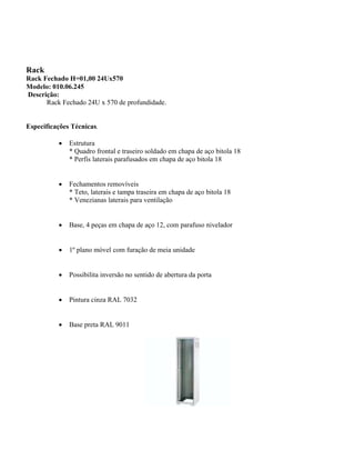 Rack
Rack Fechado H=01,00 24Ux570
Modelo: 010.06.245
Descrição:
Rack Fechado 24U x 570 de profundidade.
Especificações Técnicas.
 Estrutura
* Quadro frontal e traseiro soldado em chapa de aço bitola 18
* Perfis laterais parafusados em chapa de aço bitola 18
 Fechamentos removíveis
* Teto, laterais e tampa traseira em chapa de aço bitola 18
* Venezianas laterais para ventilação
 Base, 4 peças em chapa de aço 12, com parafuso nivelador
 1º plano móvel com furação de meia unidade
 Possibilita inversão no sentido de abertura da porta
 Pintura cinza RAL 7032
 Base preta RAL 9011
 