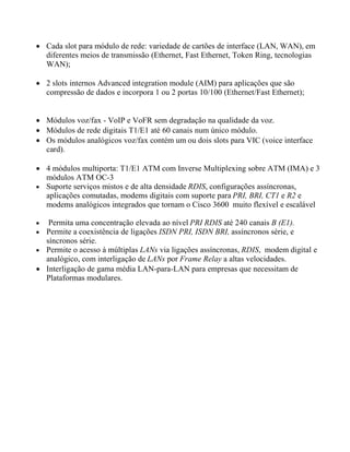  Cada slot para módulo de rede: variedade de cartões de interface (LAN, WAN), em
diferentes meios de transmissão (Ethernet, Fast Ethernet, Token Ring, tecnologias
WAN);
 2 slots internos Advanced integration module (AIM) para aplicações que são
compressão de dados e incorpora 1 ou 2 portas 10/100 (Ethernet/Fast Ethernet);
 Módulos voz/fax - VoIP e VoFR sem degradação na qualidade da voz.
 Módulos de rede digitais T1/E1 até 60 canais num único módulo.
 Os módulos analógicos voz/fax contém um ou dois slots para VIC (voice interface
card).
 4 módulos multiporta: T1/E1 ATM com Inverse Multiplexing sobre ATM (IMA) e 3
módulos ATM OC-3
 Suporte serviços mistos e de alta densidade RDIS, configurações assíncronas,
aplicações comutadas, modems digitais com suporte para PRI, BRI, CT1 e R2 e
modems analógicos integrados que tornam o Cisco 3600 muito flexível e escalável
 Permita uma concentração elevada ao nível PRI RDIS até 240 canais B (E1).
 Permite a coexistência de ligações ISDN PRI, ISDN BRI, assíncronos série, e
síncronos série.
 Permite o acesso à múltiplas LANs via ligações assíncronas, RDIS, modem digital e
analógico, com interligação de LANs por Frame Relay a altas velocidades.
 Interligação de gama média LAN-para-LAN para empresas que necessitam de
Plataformas modulares.
 