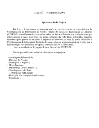 MACEIÓ – 17 de março de 2004
Apresentação do Projeto
Foi feito o levantamento da situação aonde se encontra a rede de computadores da
Coordenadoria de Informática do Centro Federal de Educação Tecnológica de Alagoas
(CEFET-AL) recolhendo dessa maneira todos os dados referentes aos equipamentos que
interconectam a rede. Com base na antiga estrutura da rede desta instituição, podemos
levantar alguns pontos de mudança e expansão da estrutura de rede do bloco solicitado, a
Coordenadoria de Informática. Portanto deixamos claro na apresentação deste projeto que a
reestruturação será executada em apenas um bloco que foi o supracitado.
Apresentando desta do projeto de rede Ethernet do CEFET-AL.
Temas que serão descriminados e ilustrados pelo projeto:
- Abordagem da Instituição;
- Objetivo do Projeto;
- Metas para o Negócio;
- Metas Técnicas;
- De que meu Cliente precisa? ;
- Topologia da rede física;
- Topologia da rede lógica;
- Descrição dos Equipamentos Passivos;
- Conclusão ;
 