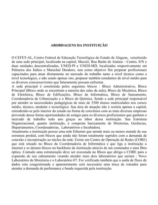 ABORDAGENS DA INSTITUIÇÃO
O CEFET-AL, Centro Federal de Educação Tecnológica do Estado de Alagoas, constituído
de uma sede principal, localizada na capital, Maceió, Rua Barão de Atalaia – Centro, S/N e
duas unidades descentralizadas, UNED-PI e UNED-MD, localizadas respectivamente em
Palmeira dos Índios e Marechal Deodoro, tem como objetivo fim preparar profissionais
capacitados para atuar diretamente no mercado de trabalho tanto a nível técnico como a
nível tecnológico, e não sendo apenas isto, preparar também estudantes de nível médio para
os diversos concursos/testes que futuramente possam enfrentar.
A sede principal é constituída pelos seguintes blocos : Bloco Administrativo, Bloco
Principal (Bloco onde se encontram a maioria das salas de aula), Bloco de Mecânica, Bloco
de Eletrônica, Bloco de Edificações, Bloco de Informática, Bloco de Saneamento,
Coordenadoria de Urbanização e o Bloco de Química. Sendo a sede principal responsável
por atender as necessidades pedagógicas de mais de 3500 alunos matriculados nos cursos
médio, técnico, modular e tecnológico. Sua área de atuação não é restrita apenas a capital,
estendendo-se pelo interior do estado na forma de convênios com as mais diversas empresas
provendo dessa forma oportunidades de estágio para os diversos profissionais que ganham o
mercado de trabalho todo ano graças ao labor dessa instituição. Sua Estrutura
Organizacional, quanto instituição, é composta basicamente de Diretorias, Gerências,
Departamentos, Coordenadorias, Laboratórios e Incubadora.
Atualmente a instituição possui uma rede Ethernet que atende mais ou menos metade de sua
estrutura predial, com blocos que ainda não foram totalmente supridos com a demanda de
conexão e incorporação ao núcleo da rede. Existe um Centro de Operação de Redes (CORE)
que está situado no Bloco da Coordenadoria de Informática e que liga a instituição a
internet e os demais blocos no backbone da instituição através de um comutador e uma fibra
óptica. Contudo uma estruturação deve ser executada no Bloco que abriga o CORE para a
expansão de seu cabeamento visando atender mais dois laboratórios que seriam : Novo
Laboratório da Monitoria e o Laboratório 07. Foi verificado também que a saída de fluxo de
dados esta congestionada e aparentemente será necessária uma troca de roteador para
atender a demanda de perfomance e banda requerida pela instituição.
 