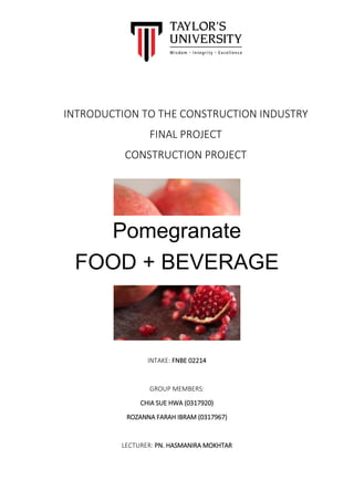 1
INTRODUCTION TO THE CONSTRUCTION INDUSTRY
FINAL PROJECT
CONSTRUCTION PROJECT
INTAKE: FNBE 02214
GROUP MEMBERS:
CHIA SUE HWA (0317920)
ROZANNA FARAH IBRAM (0317967)
LECTURER: PN. HASMANIRA MOKHTAR
Pomegranate
FOOD + BEVERAGE
 