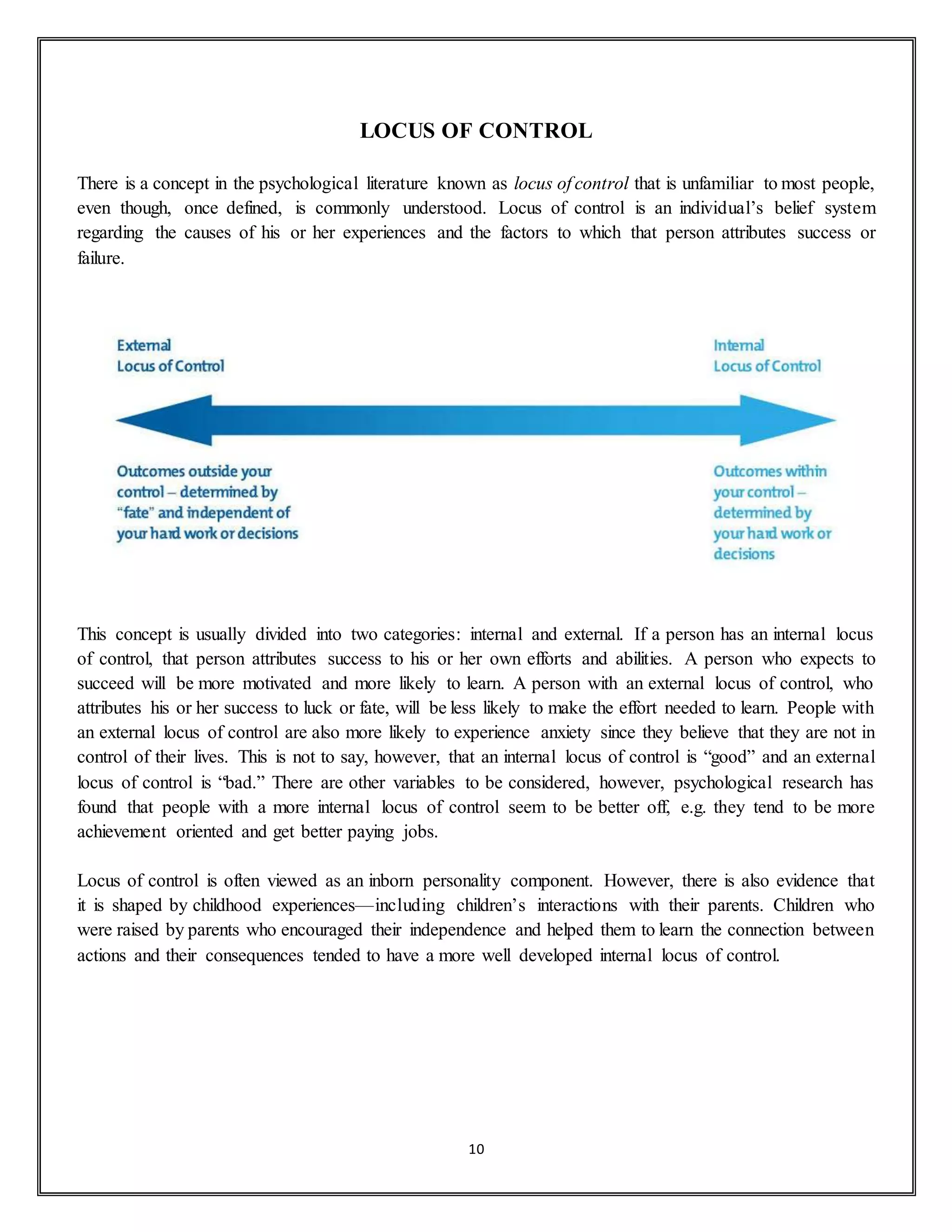 10
LOCUS OF CONTROL
There is a concept in the psychological literature known as locus of control that is unfamiliar to most people,
even though, once defined, is commonly understood. Locus of control is an individual’s belief system
regarding the causes of his or her experiences and the factors to which that person attributes success or
failure.
This concept is usually divided into two categories: internal and external. If a person has an internal locus
of control, that person attributes success to his or her own efforts and abilities. A person who expects to
succeed will be more motivated and more likely to learn. A person with an external locus of control, who
attributes his or her success to luck or fate, will be less likely to make the effort needed to learn. People with
an external locus of control are also more likely to experience anxiety since they believe that they are not in
control of their lives. This is not to say, however, that an internal locus of control is “good” and an external
locus of control is “bad.” There are other variables to be considered, however, psychological research has
found that people with a more internal locus of control seem to be better off, e.g. they tend to be more
achievement oriented and get better paying jobs.
Locus of control is often viewed as an inborn personality component. However, there is also evidence that
it is shaped by childhood experiences—including children’s interactions with their parents. Children who
were raised by parents who encouraged their independence and helped them to learn the connection between
actions and their consequences tended to have a more well developed internal locus of control.
 
