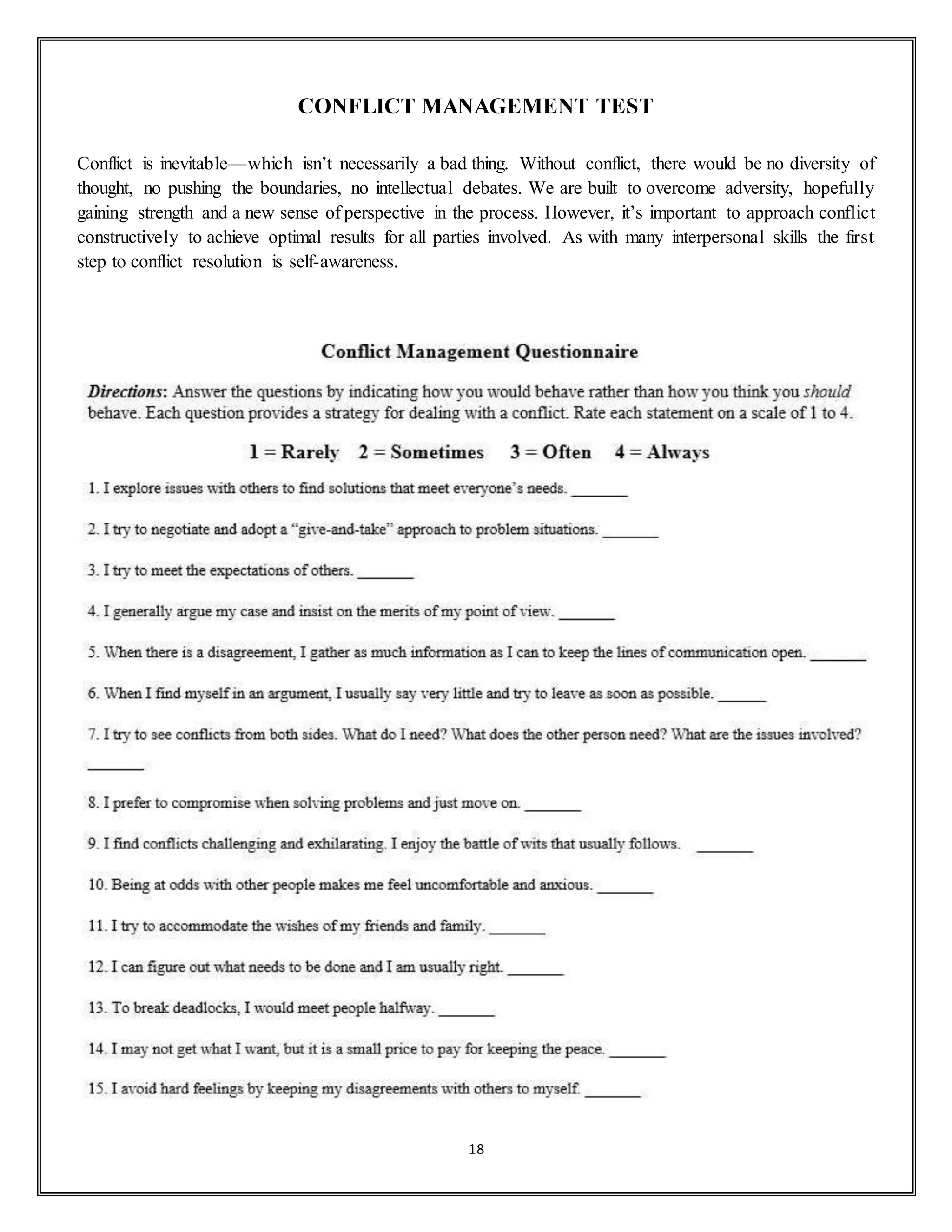 18
CONFLICT MANAGEMENT TEST
Conflict is inevitable—which isn’t necessarily a bad thing. Without conflict, there would be no diversity of
thought, no pushing the boundaries, no intellectual debates. We are built to overcome adversity, hopefully
gaining strength and a new sense of perspective in the process. However, it’s important to approach conflict
constructively to achieve optimal results for all parties involved. As with many interpersonal skills the first
step to conflict resolution is self-awareness.
 