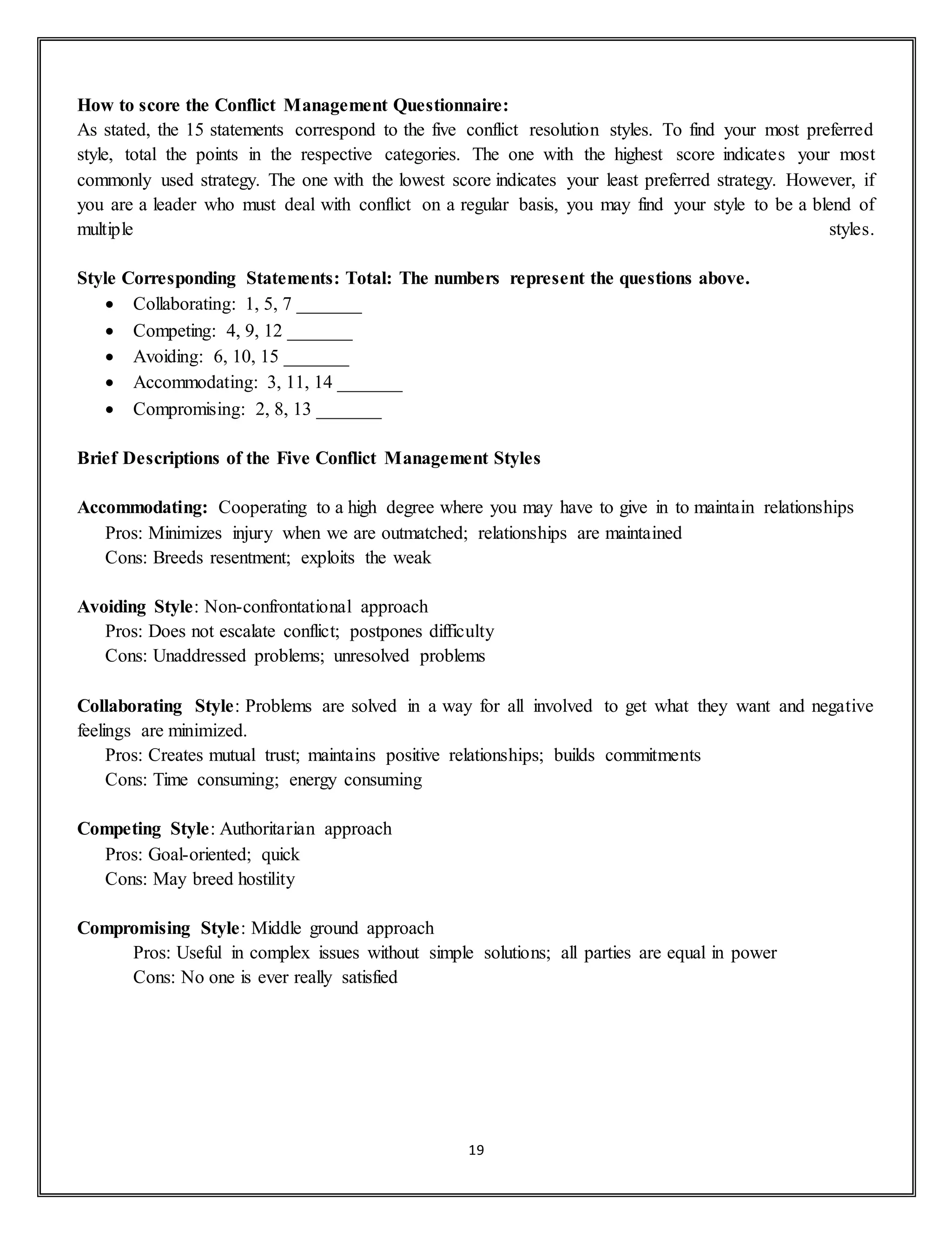 19
How to score the Conflict Management Questionnaire:
As stated, the 15 statements correspond to the five conflict resolution styles. To find your most preferred
style, total the points in the respective categories. The one with the highest score indicates your most
commonly used strategy. The one with the lowest score indicates your least preferred strategy. However, if
you are a leader who must deal with conflict on a regular basis, you may find your style to be a blend of
multiple styles.
Style Corresponding Statements: Total: The numbers represent the questions above.
 Collaborating: 1, 5, 7 _______
 Competing: 4, 9, 12 _______
 Avoiding: 6, 10, 15 _______
 Accommodating: 3, 11, 14 _______
 Compromising: 2, 8, 13 _______
Brief Descriptions of the Five Conflict Management Styles
Accommodating: Cooperating to a high degree where you may have to give in to maintain relationships
Pros: Minimizes injury when we are outmatched; relationships are maintained
Cons: Breeds resentment; exploits the weak
Avoiding Style: Non-confrontational approach
Pros: Does not escalate conflict; postpones difficulty
Cons: Unaddressed problems; unresolved problems
Collaborating Style: Problems are solved in a way for all involved to get what they want and negative
feelings are minimized.
Pros: Creates mutual trust; maintains positive relationships; builds commitments
Cons: Time consuming; energy consuming
Competing Style: Authoritarian approach
Pros: Goal-oriented; quick
Cons: May breed hostility
Compromising Style: Middle ground approach
Pros: Useful in complex issues without simple solutions; all parties are equal in power
Cons: No one is ever really satisfied
 