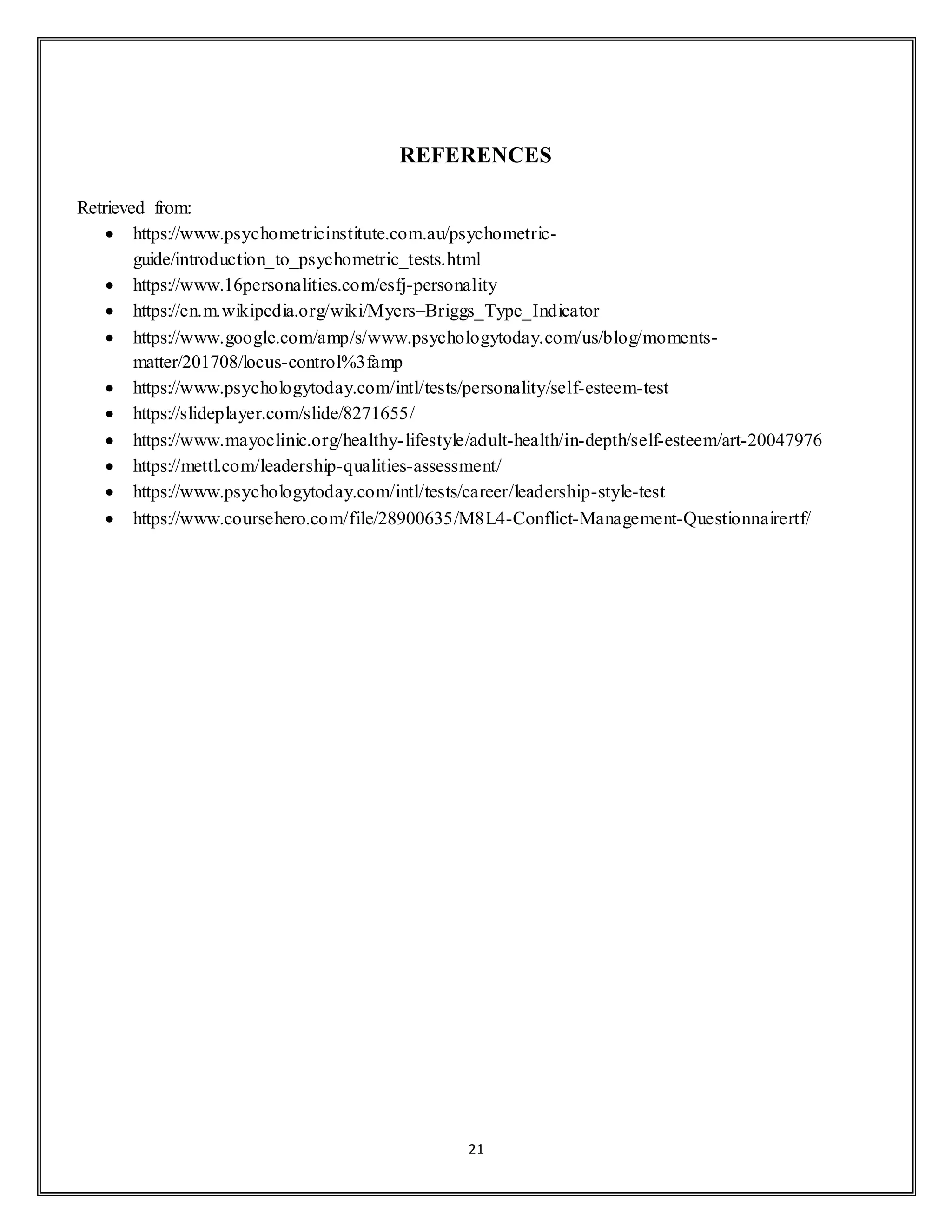 21
REFERENCES
Retrieved from:
 https://www.psychometricinstitute.com.au/psychometric-
guide/introduction_to_psychometric_tests.html
 https://www.16personalities.com/esfj-personality
 https://en.m.wikipedia.org/wiki/Myers–Briggs_Type_Indicator
 https://www.google.com/amp/s/www.psychologytoday.com/us/blog/moments-
matter/201708/locus-control%3famp
 https://www.psychologytoday.com/intl/tests/personality/self-esteem-test
 https://slideplayer.com/slide/8271655/
 https://www.mayoclinic.org/healthy-lifestyle/adult-health/in-depth/self-esteem/art-20047976
 https://mettl.com/leadership-qualities-assessment/
 https://www.psychologytoday.com/intl/tests/career/leadership-style-test
 https://www.coursehero.com/file/28900635/M8L4-Conflict-Management-Questionnairertf/
 